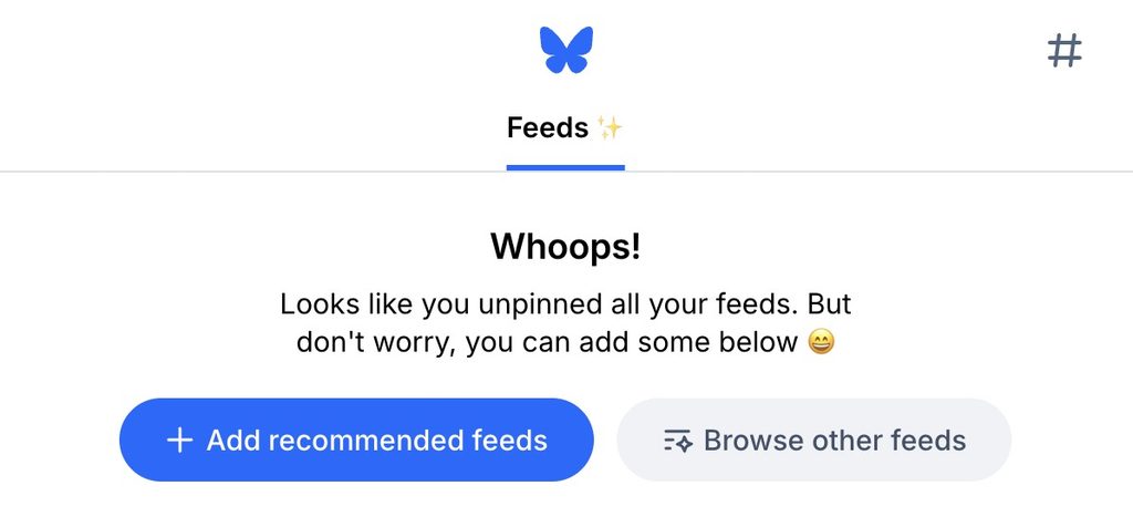 The default home view on bluesky. There's no feeds in the tabs and the microcopy says "Whoops! Looks like you unpinned all your feeds. But don't worry, you can add some below 😄" with buttons to add recommended feeds and browse other feeds